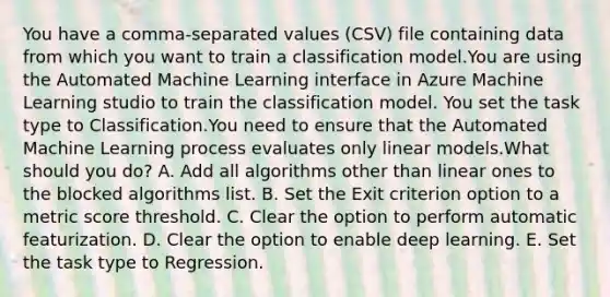 You have a comma-separated values (CSV) file containing data from which you want to train a classification model.You are using the Automated Machine Learning interface in Azure Machine Learning studio to train the classification model. You set the task type to Classification.You need to ensure that the Automated Machine Learning process evaluates only linear models.What should you do? A. Add all algorithms other than linear ones to the blocked algorithms list. B. Set the Exit criterion option to a metric score threshold. C. Clear the option to perform automatic featurization. D. Clear the option to enable deep learning. E. Set the task type to Regression.