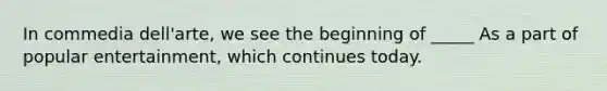 In commedia dell'arte, we see the beginning of _____ As a part of popular entertainment, which continues today.