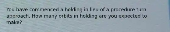 You have commenced a holding in lieu of a procedure turn approach. How many orbits in holding are you expected to make?