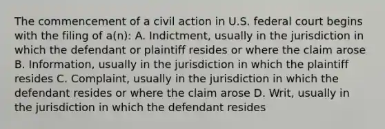 The commencement of a civil action in U.S. federal court begins with the filing of a(n): A. Indictment, usually in the jurisdiction in which the defendant or plaintiff resides or where the claim arose B. Information, usually in the jurisdiction in which the plaintiff resides C. Complaint, usually in the jurisdiction in which the defendant resides or where the claim arose D. Writ, usually in the jurisdiction in which the defendant resides