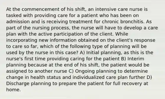 At the commencement of his shift, an intensive care nurse is tasked with providing care for a patient who has been on admission and is receiving treatment for chronic bronchitis. As part of the nursing process, the nurse will have to develop a care plan with the active participation of the client. While incorporating new information obtained on the client's response to care so far, which of the following type of planning will be used by the nurse in this case? A) Initial planning, as this is the nurse's first time providing caring for the patient B) Interim planning because at the end of his shift, the patient would be assigned to another nurse C) Ongoing planning to determine change in health status and individualized care plan further D) Discharge planning to prepare the patient for full recovery at home.