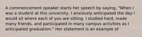 A commencement speaker starts her speech by saying, "When I was a student at this university, I anxiously anticipated the day I would sit where each of you are sitting. I studied hard, made many friends, and participated in many campus activities as I anticipated graduation." Her statement is an example of