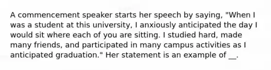 A commencement speaker starts her speech by saying, "When I was a student at this university, I anxiously anticipated the day I would sit where each of you are sitting. I studied hard, made many friends, and participated in many campus activities as I anticipated graduation." Her statement is an example of __.