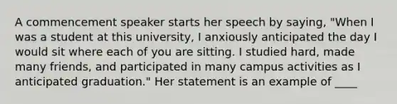 A commencement speaker starts her speech by saying, "When I was a student at this university, I anxiously anticipated the day I would sit where each of you are sitting. I studied hard, made many friends, and participated in many campus activities as I anticipated graduation." Her statement is an example of ____