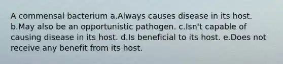 A commensal bacterium a.Always causes disease in its host. b.May also be an opportunistic pathogen. c.Isn't capable of causing disease in its host. d.Is beneficial to its host. e.Does not receive any benefit from its host.