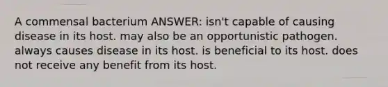 A commensal bacterium ANSWER: isn't capable of causing disease in its host. may also be an opportunistic pathogen. always causes disease in its host. is beneficial to its host. does not receive any benefit from its host.