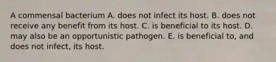 A commensal bacterium A. does not infect its host. B. does not receive any benefit from its host. C. is beneficial to its host. D. may also be an opportunistic pathogen. E. is beneficial to, and does not infect, its host.