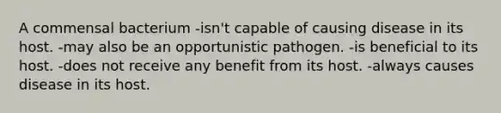 A commensal bacterium -isn't capable of causing disease in its host. -may also be an opportunistic pathogen. -is beneficial to its host. -does not receive any benefit from its host. -always causes disease in its host.
