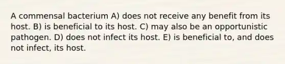 A commensal bacterium A) does not receive any benefit from its host. B) is beneficial to its host. C) may also be an opportunistic pathogen. D) does not infect its host. E) is beneficial to, and does not infect, its host.