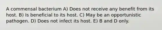 A commensal bacterium A) Does not receive any benefit from its host. B) Is beneficial to its host. C) May be an opportunistic pathogen. D) Does not infect its host. E) B and D only.