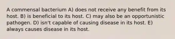 A commensal bacterium A) does not receive any benefit from its host. B) is beneficial to its host. C) may also be an opportunistic pathogen. D) isn't capable of causing disease in its host. E) always causes disease in its host.