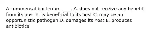 A commensal bacterium ____. A. does not receive any benefit from its host B. is beneficial to its host C. may be an opportunistic pathogen D. damages its host E. produces antibiotics