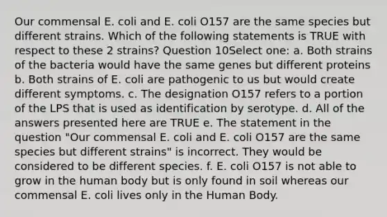 Our commensal E. coli and E. coli O157 are the same species but different strains. Which of the following statements is TRUE with respect to these 2 strains? Question 10Select one: a. Both strains of the bacteria would have the same genes but different proteins b. Both strains of E. coli are pathogenic to us but would create different symptoms. c. The designation O157 refers to a portion of the LPS that is used as identification by serotype. d. All of the answers presented here are TRUE e. The statement in the question "Our commensal E. coli and E. coli O157 are the same species but different strains" is incorrect. They would be considered to be different species. f. E. coli O157 is not able to grow in the human body but is only found in soil whereas our commensal E. coli lives only in the Human Body.