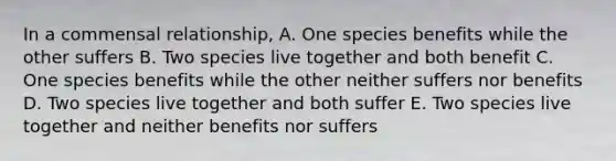 In a commensal relationship, A. One species benefits while the other suffers B. Two species live together and both benefit C. One species benefits while the other neither suffers nor benefits D. Two species live together and both suffer E. Two species live together and neither benefits nor suffers