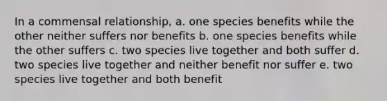 In a commensal relationship, a. one species benefits while the other neither suffers nor benefits b. one species benefits while the other suffers c. two species live together and both suffer d. two species live together and neither benefit nor suffer e. two species live together and both benefit