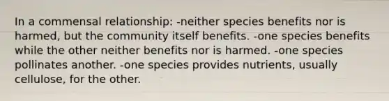 In a commensal relationship: -neither species benefits nor is harmed, but the community itself benefits. -one species benefits while the other neither benefits nor is harmed. -one species pollinates another. -one species provides nutrients, usually cellulose, for the other.