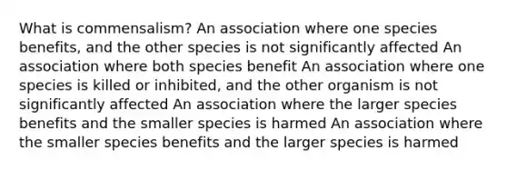 What is commensalism? An association where one species benefits, and the other species is not significantly affected An association where both species benefit An association where one species is killed or inhibited, and the other organism is not significantly affected An association where the larger species benefits and the smaller species is harmed An association where the smaller species benefits and the larger species is harmed