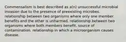 Commensalism is best described as a(n) unsuccessful microbial invasion due to the presence of preexisting microbes. relationship between two organisms where only one member benefits and the other is unharmed. relationship between two organisms where both members benefit. source of contamination. relationship in which a microorganism causes disease.