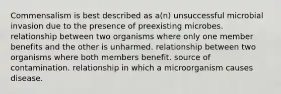 Commensalism is best described as a(n) unsuccessful microbial invasion due to the presence of preexisting microbes. relationship between two organisms where only one member benefits and the other is unharmed. relationship between two organisms where both members benefit. source of contamination. relationship in which a microorganism causes disease.