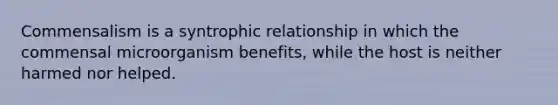 Commensalism is a syntrophic relationship in which the commensal microorganism benefits, while the host is neither harmed nor helped.