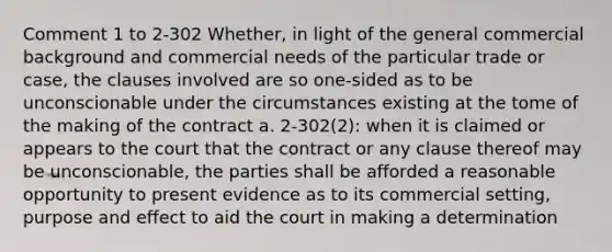 Comment 1 to 2-302 Whether, in light of the general commercial background and commercial needs of the particular trade or case, the clauses involved are so one-sided as to be unconscionable under the circumstances existing at the tome of the making of the contract a. 2-302(2): when it is claimed or appears to the court that the contract or any clause thereof may be unconscionable, the parties shall be afforded a reasonable opportunity to present evidence as to its commercial setting, purpose and effect to aid the court in making a determination