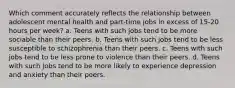 Which comment accurately reflects the relationship between adolescent mental health and part-time jobs in excess of 15-20 hours per week? a. Teens with such jobs tend to be more sociable than their peers. b. Teens with such jobs tend to be less susceptible to schizophrenia than their peers. c. Teens with such jobs tend to be less prone to violence than their peers. d. Teens with such jobs tend to be more likely to experience depression and anxiety than their peers.