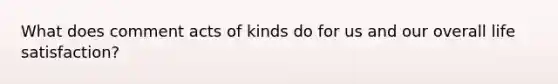 What does comment acts of kinds do for us and our overall life satisfaction?