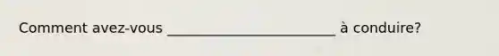 Comment avez-vous ________________________ à conduire?