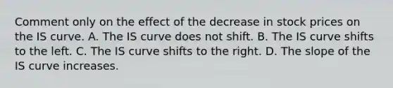 Comment only on the effect of the decrease in stock prices on the IS curve. A. The IS curve does not shift. B. The IS curve shifts to the left. C. The IS curve shifts to the right. D. The slope of the IS curve increases.