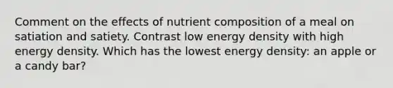 Comment on the effects of nutrient composition of a meal on satiation and satiety. Contrast low energy density with high energy density. Which has the lowest energy density: an apple or a candy bar?