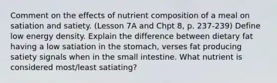 Comment on the effects of nutrient composition of a meal on satiation and satiety. (Lesson 7A and Chpt 8, p. 237-239) Define low energy density. Explain the difference between dietary fat having a low satiation in the stomach, verses fat producing satiety signals when in the small intestine. What nutrient is considered most/least satiating?