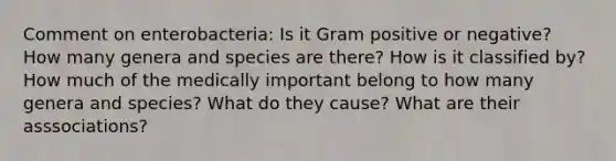 Comment on enterobacteria: Is it Gram positive or negative? How many genera and species are there? How is it classified by? How much of the medically important belong to how many genera and species? What do they cause? What are their asssociations?