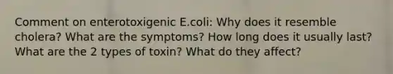 Comment on enterotoxigenic E.coli: Why does it resemble cholera? What are the symptoms? How long does it usually last? What are the 2 types of toxin? What do they affect?