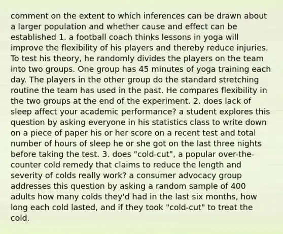 comment on the extent to which inferences can be drawn about a larger population and whether cause and effect can be established 1. a football coach thinks lessons in yoga will improve the flexibility of his players and thereby reduce injuries. To test his theory, he randomly divides the players on the team into two groups. One group has 45 minutes of yoga training each day. The players in the other group do the standard stretching routine the team has used in the past. He compares flexibility in the two groups at the end of the experiment. 2. does lack of sleep affect your academic performance? a student explores this question by asking everyone in his statistics class to write down on a piece of paper his or her score on a recent test and total number of hours of sleep he or she got on the last three nights before taking the test. 3. does "cold-cut", a popular over-the-counter cold remedy that claims to reduce the length and severity of colds really work? a consumer advocacy group addresses this question by asking a random sample of 400 adults how many colds they'd had in the last six months, how long each cold lasted, and if they took "cold-cut" to treat the cold.