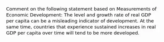 Comment on the following statement based on Measurements of Economic Development: The level and growth rate of real GDP per capita can be a misleading indicator of development. At the same time, countries that experience sustained increases in real GDP per capita over time will tend to be more developed.