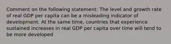 Comment on the following statement: The level and growth rate of real GDP per capita can be a misleading indicator of development. At the same time, countries that experience sustained increases in real GDP per capita over time will tend to be more developed