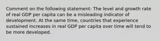 Comment on the following statement: The level and growth rate of real GDP per capita can be a misleading indicator of development. At the same time, countries that experience sustained increases in real GDP per capita over time will tend to be more developed.