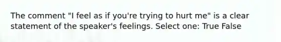 The comment "I feel as if you're trying to hurt me" is a clear statement of the speaker's feelings. Select one: True False