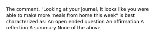 The comment, "Looking at your journal, it looks like you were able to make more meals from home this week" is best characterized as: An open-ended question An affirmation A reflection A summary None of the above