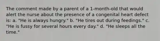 The comment made by a parent of a 1-month-old that would alert the nurse about the presence of a congenital heart defect is: a. "He is always hungry." b. "He tires out during feedings." c. "He is fussy for several hours every day." d. "He sleeps all the time."