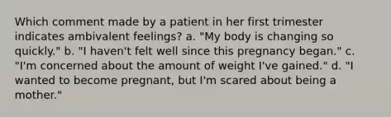 Which comment made by a patient in her first trimester indicates ambivalent feelings? a. "My body is changing so quickly." b. "I haven't felt well since this pregnancy began." c. "I'm concerned about the amount of weight I've gained." d. "I wanted to become pregnant, but I'm scared about being a mother."