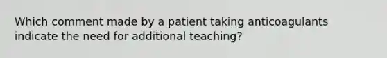 Which comment made by a patient taking anticoagulants indicate the need for additional teaching?