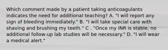 Which comment made by a patient taking anticoagulants indicates the need for additional teaching? A. "I will report any sign of bleeding immediately." B. "I will take special care with shaving and brushing my teeth." C . "Once my INR is stable, no additional follow-up lab studies will be necessary." D. "I will wear a medical alert."