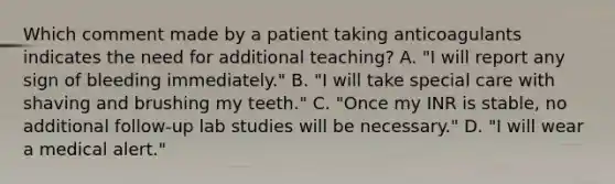 Which comment made by a patient taking anticoagulants indicates the need for additional teaching? A. "I will report any sign of bleeding immediately." B. "I will take special care with shaving and brushing my teeth." C. "Once my INR is stable, no additional follow-up lab studies will be necessary." D. "I will wear a medical alert."