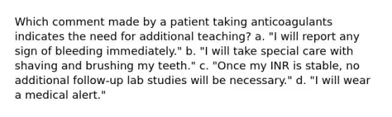 Which comment made by a patient taking anticoagulants indicates the need for additional teaching? a. "I will report any sign of bleeding immediately." b. "I will take special care with shaving and brushing my teeth." c. "Once my INR is stable, no additional follow-up lab studies will be necessary." d. "I will wear a medical alert."