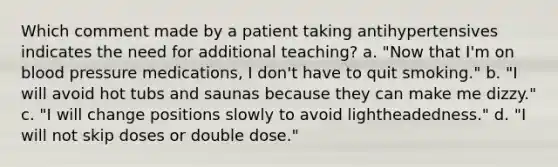 Which comment made by a patient taking antihypertensives indicates the need for additional teaching? a. "Now that I'm on blood pressure medications, I don't have to quit smoking." b. "I will avoid hot tubs and saunas because they can make me dizzy." c. "I will change positions slowly to avoid lightheadedness." d. "I will not skip doses or double dose."