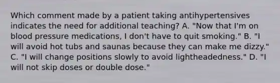 Which comment made by a patient taking antihypertensives indicates the need for additional teaching? A. "Now that I'm on blood pressure medications, I don't have to quit smoking." B. "I will avoid hot tubs and saunas because they can make me dizzy." C. "I will change positions slowly to avoid lightheadedness." D. "I will not skip doses or double dose."