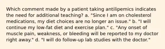 Which comment made by a patient taking antilipemics indicates the need for additional teaching? a. "Since I am on cholesterol medications, my diet choices are no longer an issue." b. "I will continue my low-fat diet and exercise plan." c. "Any onset of muscle pain, weakness, or bleeding will be reported to my doctor right away." d. "I will do follow-up lab studies with the doctor."