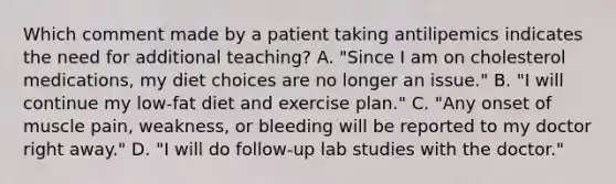 Which comment made by a patient taking antilipemics indicates the need for additional teaching? A. "Since I am on cholesterol medications, my diet choices are no longer an issue." B. "I will continue my low-fat diet and exercise plan." C. "Any onset of muscle pain, weakness, or bleeding will be reported to my doctor right away." D. "I will do follow-up lab studies with the doctor."