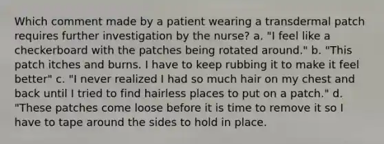 Which comment made by a patient wearing a transdermal patch requires further investigation by the nurse? a. "I feel like a checkerboard with the patches being rotated around." b. "This patch itches and burns. I have to keep rubbing it to make it feel better" c. "I never realized I had so much hair on my chest and back until I tried to find hairless places to put on a patch." d. "These patches come loose before it is time to remove it so I have to tape around the sides to hold in place.